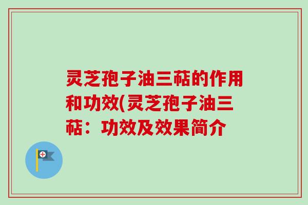 灵芝孢子油三萜的作用和功效(灵芝孢子油三萜:功效及效果简介 灵芝孢子油三萜的作用和功效(灵芝孢子油三萜:功效及效果简介