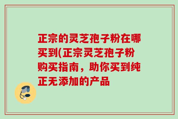 正宗的灵芝孢子粉在哪买到(正宗灵芝孢子粉购买指南,助你买到纯正无添加的产品 正宗的灵芝孢子粉在哪买到(正宗灵芝孢子粉购买指南,助你买到纯正无添加的产品