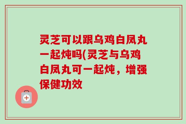 灵芝可以跟乌鸡白凤丸一起炖吗(灵芝与乌鸡白凤丸可一起炖,增强保健功效 灵芝可以跟乌鸡白凤丸一起炖吗(灵芝与乌鸡白凤丸可一起炖,增强保健功效