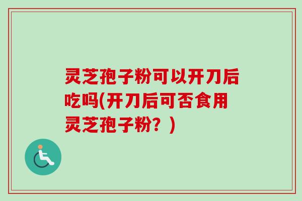 灵芝孢子粉可以开刀后吃吗(开刀后可否食用灵芝孢子粉?) 灵芝孢子粉可以开刀后吃吗(开刀后可否食用灵芝孢子粉?)