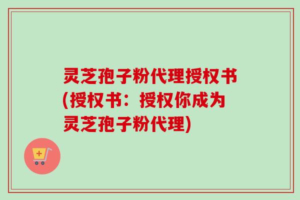 灵芝孢子粉代理授权书(授权书：授权你成为灵芝孢子粉代理)