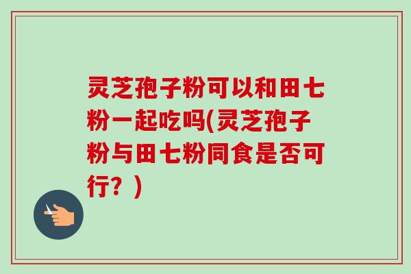 灵芝孢子粉可以和田七粉一起吃吗(灵芝孢子粉与田七粉同食是否可行?) 灵芝孢子粉可以和田七粉一起吃吗(灵芝孢子粉与田七粉同食是否可行?)