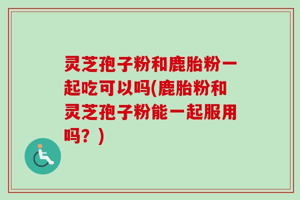 灵芝孢子粉和鹿胎粉一起吃可以吗(鹿胎粉和灵芝孢子粉能一起服用吗?) 灵芝孢子粉和鹿胎粉一起吃可以吗(鹿胎粉和灵芝孢子粉能一起服用吗?)
