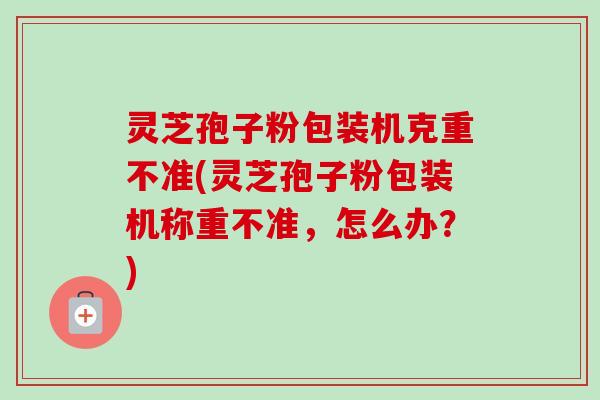 灵芝孢子粉包装机克重不准(灵芝孢子粉包装机称重不准,怎么办?) 灵芝孢子粉包装机克重不准(灵芝孢子粉包装机称重不准,怎么办?)
