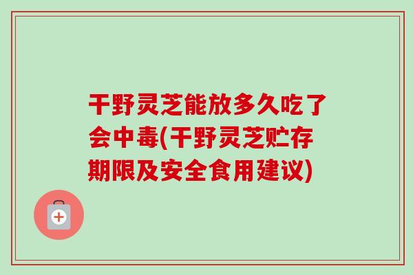 干野灵芝能放多久吃了会中毒(干野灵芝贮存期限及安全食用建议)
