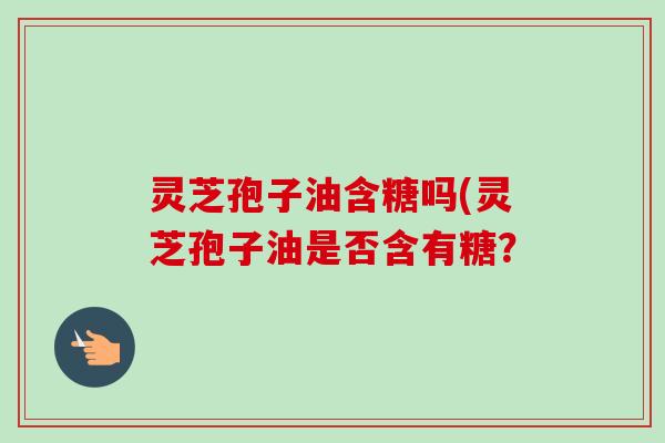 灵芝孢子油含糖吗(灵芝孢子油是否含有糖? 灵芝孢子油含糖吗(灵芝孢子油是否含有糖?