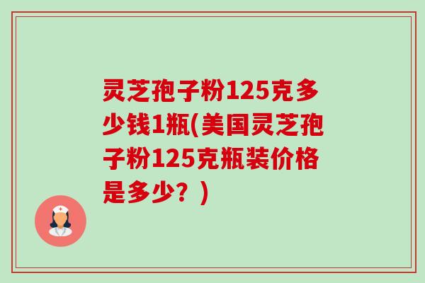 灵芝孢子粉125克多少钱1瓶(美国灵芝孢子粉125克瓶装价格是多少?) 灵芝孢子粉125克多少钱1瓶(美国灵芝孢子粉125克瓶装价格是多少?)