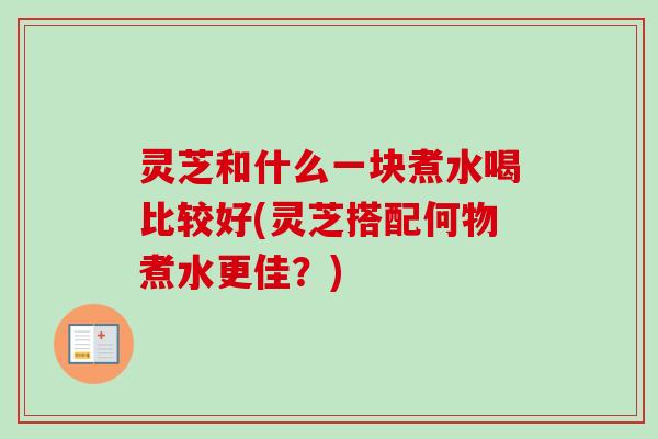灵芝和什么一块煮水喝比较好(灵芝搭配何物煮水更佳?) 灵芝和什么一块煮水喝比较好(灵芝搭配何物煮水更佳?)