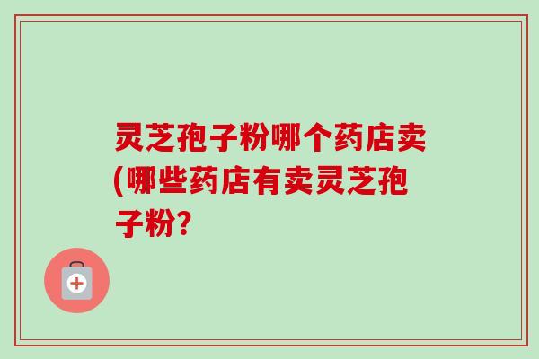 灵芝孢子粉哪个药店卖(哪些药店有卖灵芝孢子粉? 灵芝孢子粉哪个药店卖(哪些药店有卖灵芝孢子粉?