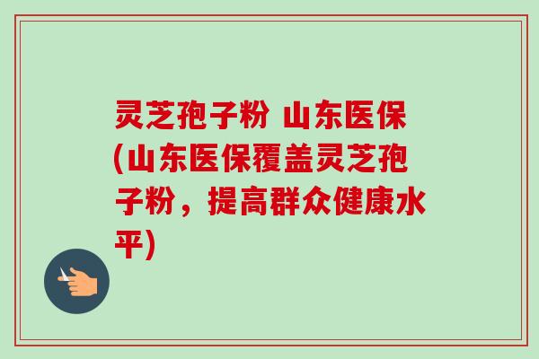 灵芝孢子粉 山东医保(山东医保覆盖灵芝孢子粉,提高群众健康水平) 灵芝孢子粉 山东医保(山东医保覆盖灵芝孢子粉,提高群众健康水平)