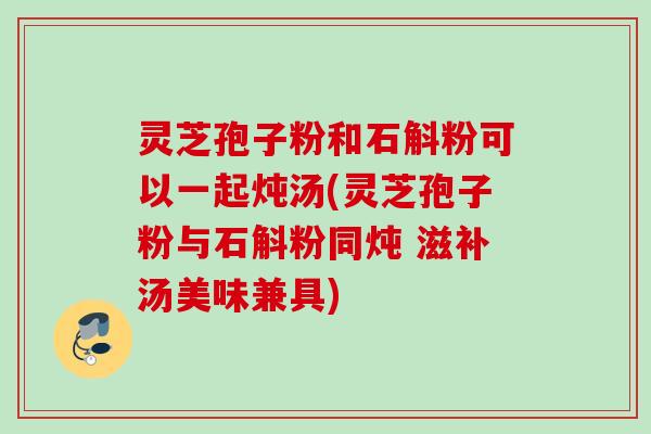 灵芝孢子粉和石斛粉可以一起炖汤(灵芝孢子粉与石斛粉同炖 滋补汤美味兼具)