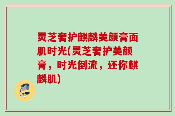 灵芝奢护麒麟美颜膏面肌时光(灵芝奢护美颜膏，时光倒流，还你麒麟肌)