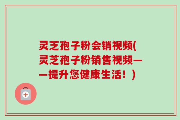 灵芝孢子粉会销视频(灵芝孢子粉销售视频——提升您健康生活!) 灵芝孢子粉会销视频(灵芝孢子粉销售视频——提升您健康生活!)