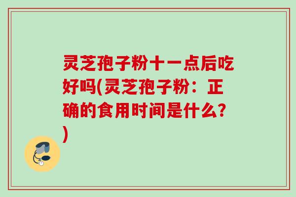 灵芝孢子粉十一点后吃好吗(灵芝孢子粉:正确的食用时间是什么?) 灵芝孢子粉十一点后吃好吗(灵芝孢子粉:正确的食用时间是什么?)