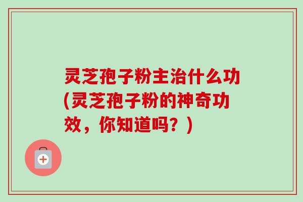 灵芝孢子粉主什么功(灵芝孢子粉的神奇功效,你知道吗?) 灵芝孢子粉主什么功(灵芝孢子粉的神奇功效,你知道吗?)