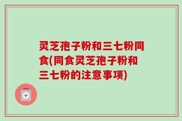 灵芝孢子粉和三七粉同食(同食灵芝孢子粉和三七粉的注意事项) 灵芝孢子粉和三七粉同食(同食灵芝孢子粉和三七粉的注意事项)