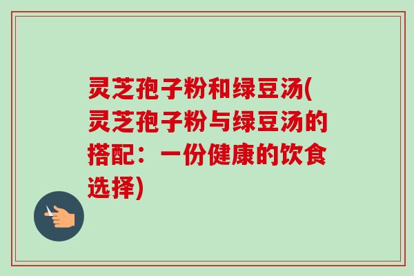 灵芝孢子粉和绿豆汤(灵芝孢子粉与绿豆汤的搭配：一份健康的饮食选择)