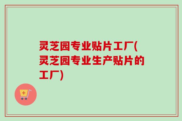 灵芝园专业贴片工厂(灵芝园专业生产贴片的工厂) 灵芝园专业贴片工厂(灵芝园专业生产贴片的工厂)