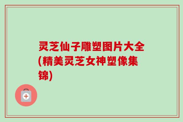 灵芝仙子雕塑图片大全(精美灵芝女神塑像集锦) 灵芝仙子雕塑图片大全(精美灵芝女神塑像集锦)