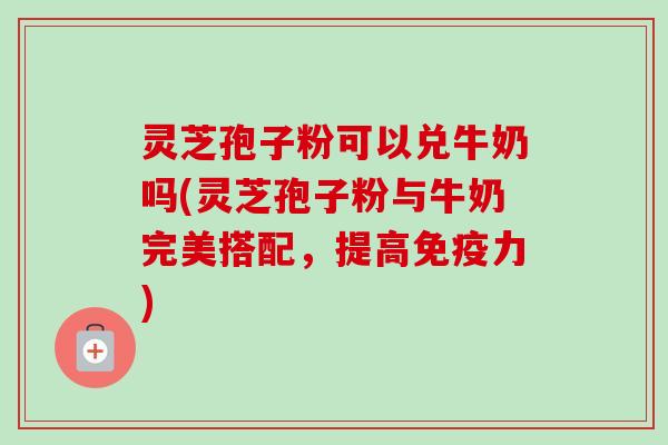 灵芝孢子粉可以兑牛奶吗(灵芝孢子粉与牛奶完美搭配,提高免疫力) 灵芝孢子粉可以兑牛奶吗(灵芝孢子粉与牛奶完美搭配,提高免疫力)