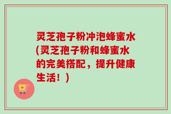 灵芝孢子粉冲泡蜂蜜水(灵芝孢子粉和蜂蜜水的完美搭配,提升健康生活!) 灵芝孢子粉冲泡蜂蜜水(灵芝孢子粉和蜂蜜水的完美搭配,提升健康生活!)