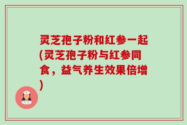 灵芝孢子粉和红参一起(灵芝孢子粉与红参同食,益气养生效果倍增) 灵芝孢子粉和红参一起(灵芝孢子粉与红参同食,益气养生效果倍增)