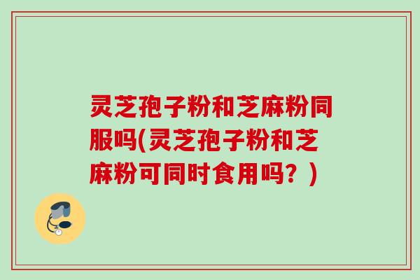 灵芝孢子粉和芝麻粉同服吗(灵芝孢子粉和芝麻粉可同时食用吗?) 灵芝孢子粉和芝麻粉同服吗(灵芝孢子粉和芝麻粉可同时食用吗?)