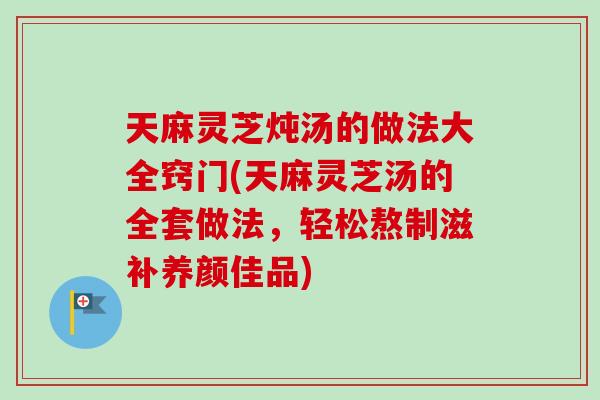 天麻灵芝炖汤的做法大全窍门(天麻灵芝汤的全套做法,轻松熬制滋补养颜佳品) 天麻灵芝炖汤的做法大全窍门(天麻灵芝汤的全套做法,轻松熬制滋补养颜佳品)