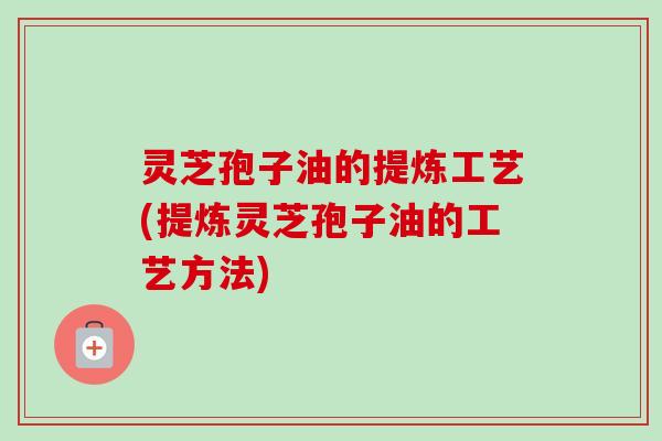 灵芝孢子油的提炼工艺(提炼灵芝孢子油的工艺方法) 灵芝孢子油的提炼工艺(提炼灵芝孢子油的工艺方法)