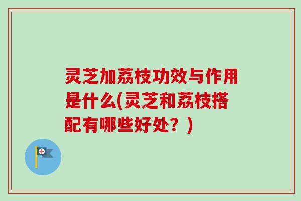 灵芝加荔枝功效与作用是什么(灵芝和荔枝搭配有哪些好处?) 灵芝加荔枝功效与作用是什么(灵芝和荔枝搭配有哪些好处?)