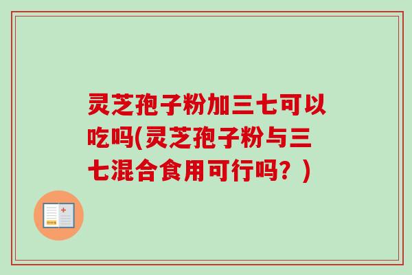 灵芝孢子粉加三七可以吃吗(灵芝孢子粉与三七混合食用可行吗?) 灵芝孢子粉加三七可以吃吗(灵芝孢子粉与三七混合食用可行吗?)