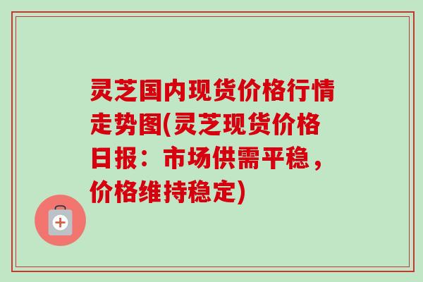 灵芝国内现货价格行情走势图(灵芝现货价格日报：市场供需平稳，价格维持稳定)