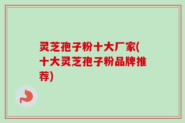 灵芝孢子粉十大厂家(十大灵芝孢子粉品牌推荐) 灵芝孢子粉十大厂家(十大灵芝孢子粉品牌推荐)