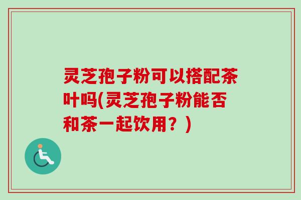 灵芝孢子粉可以搭配茶叶吗(灵芝孢子粉能否和茶一起饮用？)