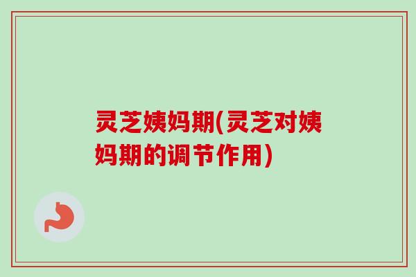 灵芝姨妈期(灵芝对姨妈期的调节作用) 灵芝姨妈期(灵芝对姨妈期的调节作用)