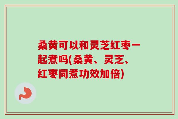 桑黄可以和灵芝红枣一起煮吗(桑黄、灵芝、红枣同煮功效加倍) 桑黄可以和灵芝红枣一起煮吗(桑黄、灵芝、红枣同煮功效加倍)