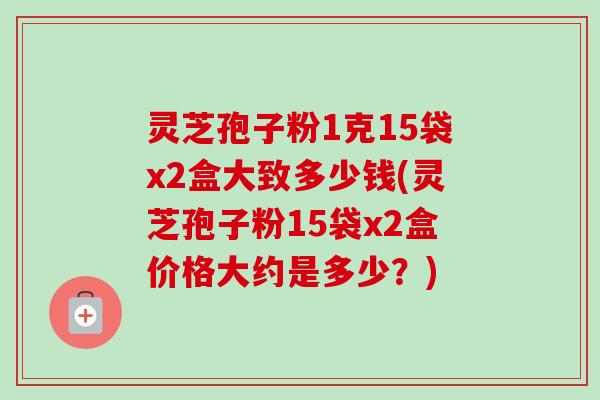 灵芝孢子粉1克15袋x2盒大致多少钱(灵芝孢子粉15袋x2盒价格大约是多少?) 灵芝孢子粉1克15袋x2盒大致多少钱(灵芝孢子粉15袋x2盒价格大约是多少?)