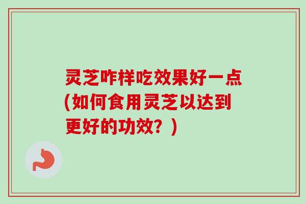 灵芝咋样吃效果好一点(如何食用灵芝以达到更好的功效?) 灵芝咋样吃效果好一点(如何食用灵芝以达到更好的功效?)