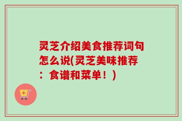 灵芝介绍美食推荐词句怎么说(灵芝美味推荐:食谱和菜单!) 灵芝介绍美食推荐词句怎么说(灵芝美味推荐:食谱和菜单!)