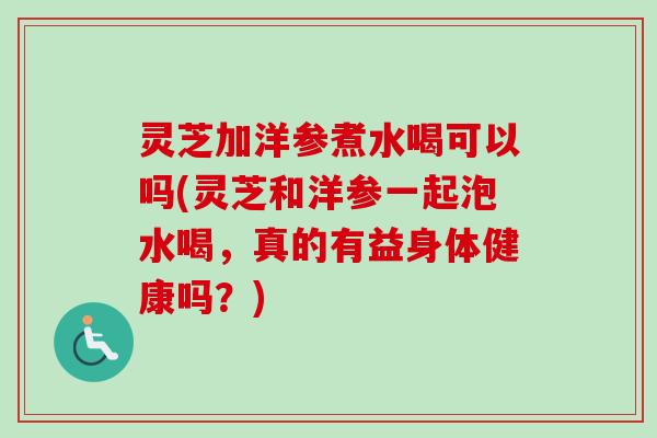 灵芝加洋参煮水喝可以吗(灵芝和洋参一起泡水喝,真的有益身体健康吗?) 灵芝加洋参煮水喝可以吗(灵芝和洋参一起泡水喝,真的有益身体健康吗?)