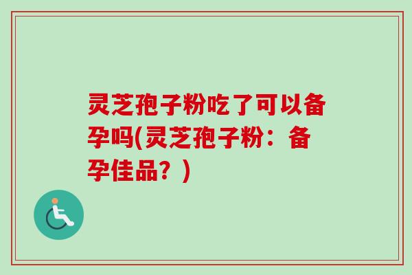灵芝孢子粉吃了可以备孕吗(灵芝孢子粉:备孕佳品?) 灵芝孢子粉吃了可以备孕吗(灵芝孢子粉:备孕佳品?)
