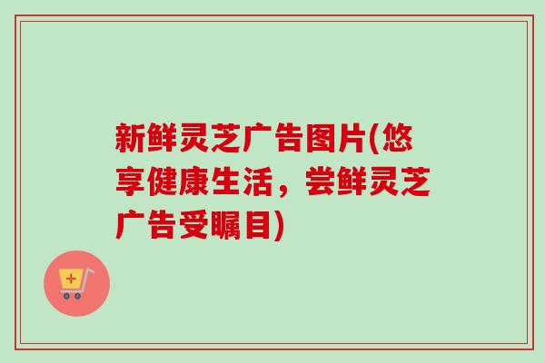 新鲜灵芝广告图片(悠享健康生活,尝鲜灵芝广告受瞩目) 新鲜灵芝广告图片(悠享健康生活,尝鲜灵芝广告受瞩目)
