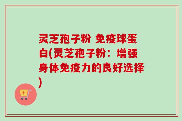 灵芝孢子粉 免疫球蛋白(灵芝孢子粉:增强身体免疫力的良好选择) 灵芝孢子粉 免疫球蛋白(灵芝孢子粉:增强身体免疫力的良好选择)