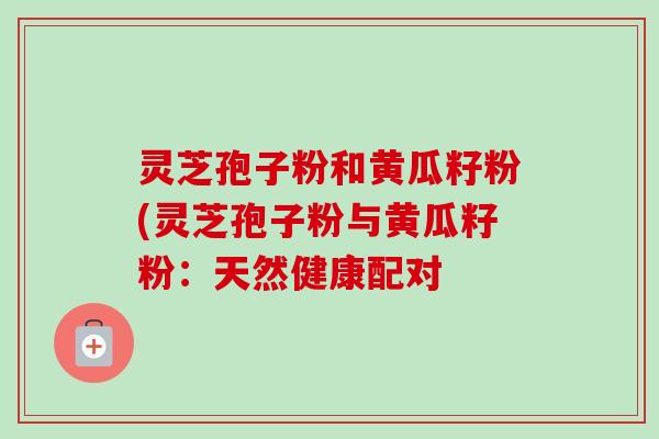 灵芝孢子粉和黄瓜籽粉(灵芝孢子粉与黄瓜籽粉:天然健康配对 灵芝孢子粉和黄瓜籽粉(灵芝孢子粉与黄瓜籽粉:天然健康配对