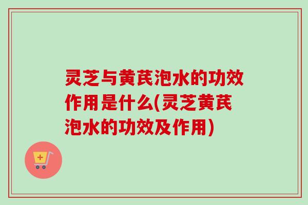 灵芝与黄芪泡水的功效作用是什么(灵芝黄芪泡水的功效及作用) 灵芝与黄芪泡水的功效作用是什么(灵芝黄芪泡水的功效及作用)