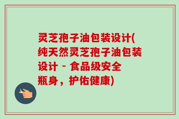 灵芝孢子油包装设计(纯天然灵芝孢子油包装设计 - 食品级安全瓶身,护佑健康) 灵芝孢子油包装设计(纯天然灵芝孢子油包装设计 - 食品级安全瓶身,护佑健康)
