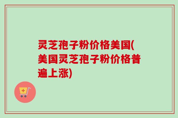 灵芝孢子粉价格美国(美国灵芝孢子粉价格普遍上涨) 灵芝孢子粉价格美国(美国灵芝孢子粉价格普遍上涨)