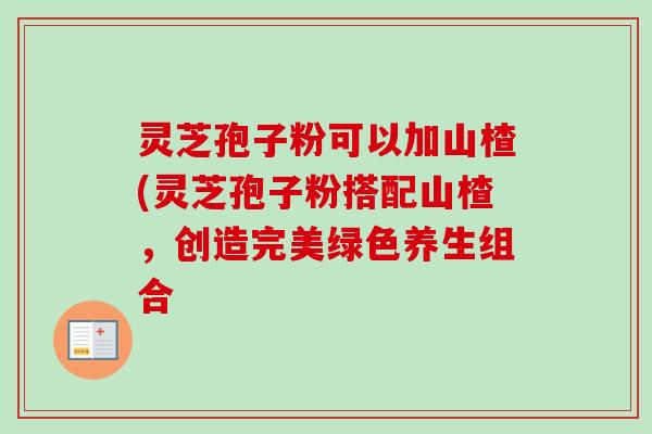 灵芝孢子粉可以加山楂(灵芝孢子粉搭配山楂,创造完美绿色养生组合 灵芝孢子粉可以加山楂(灵芝孢子粉搭配山楂,创造完美绿色养生组合
