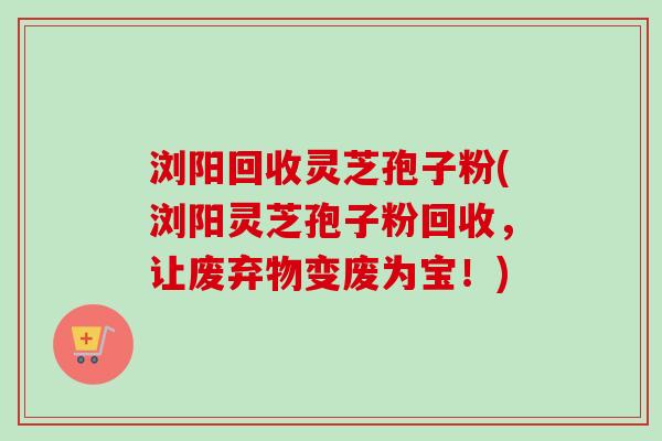 浏阳回收灵芝孢子粉(浏阳灵芝孢子粉回收,让废弃物变废为宝!) 浏阳回收灵芝孢子粉(浏阳灵芝孢子粉回收,让废弃物变废为宝!)