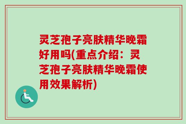 灵芝孢子亮肤精华晚霜好用吗(重点介绍：灵芝孢子亮肤精华晚霜使用效果解析)